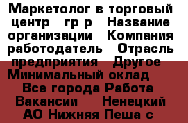 Маркетолог в торговый центр – гр/р › Название организации ­ Компания-работодатель › Отрасль предприятия ­ Другое › Минимальный оклад ­ 1 - Все города Работа » Вакансии   . Ненецкий АО,Нижняя Пеша с.